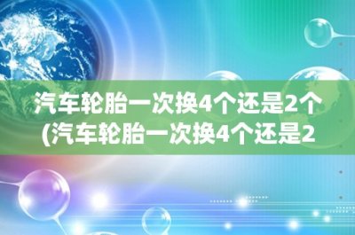 ​汽车轮胎一次换4个还是2个(汽车轮胎一次换4个还是2个？如何选择最优方案？)