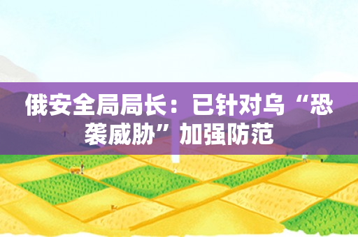 俄安全局局长：已针对乌“恐袭威胁”加强防范